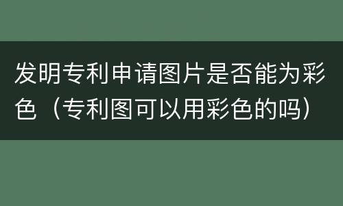 发明专利申请图片是否能为彩色（专利图可以用彩色的吗）