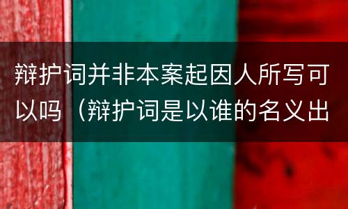 辩护词并非本案起因人所写可以吗（辩护词是以谁的名义出具的?）