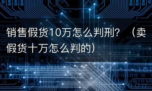 销售假货10万怎么判刑？（卖假货十万怎么判的）