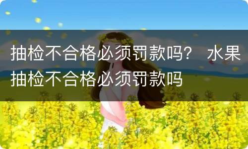 抽检不合格必须罚款吗？ 水果抽检不合格必须罚款吗