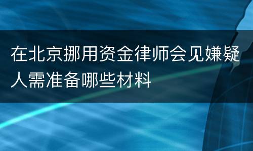 在北京挪用资金律师会见嫌疑人需准备哪些材料