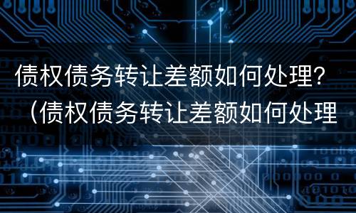 债权债务转让差额如何处理？（债权债务转让差额如何处理的）