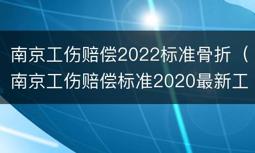 南京工伤赔偿2022标准骨折（南京工伤赔偿标准2020最新工伤赔偿标准）