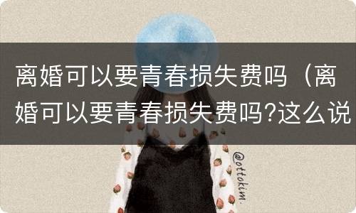 离婚可以要青春损失费吗（离婚可以要青春损失费吗?这么说才有可能拿到损失费）