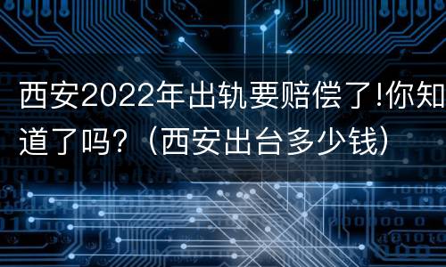 西安2022年出轨要赔偿了!你知道了吗?（西安出台多少钱）