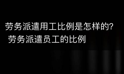 劳务派遣用工比例是怎样的？ 劳务派遣员工的比例