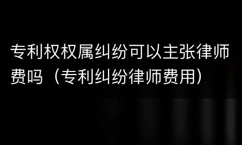 专利权权属纠纷可以主张律师费吗（专利纠纷律师费用）