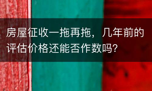 房屋征收一拖再拖，几年前的评估价格还能否作数吗？