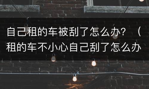 自己租的车被刮了怎么办？（租的车不小心自己刮了怎么办）