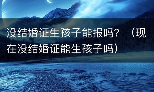 没结婚证生孩子能报吗？（现在没结婚证能生孩子吗）