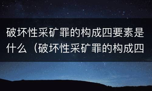 破坏性采矿罪的构成四要素是什么（破坏性采矿罪的构成四要素是什么内容）