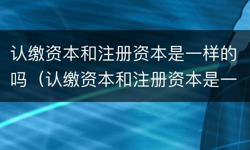 认缴资本和注册资本是一样的吗（认缴资本和注册资本是一样的吗对吗）