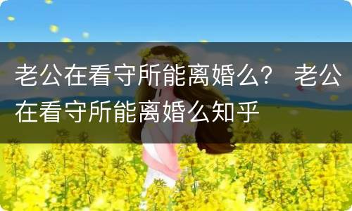 老公在看守所能离婚么？ 老公在看守所能离婚么知乎