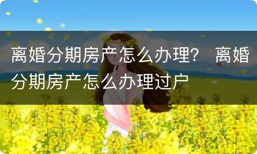 离婚分期房产怎么办理？ 离婚分期房产怎么办理过户