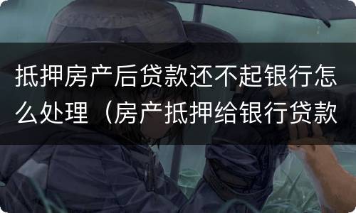 抵押房产后贷款还不起银行怎么处理（房产抵押给银行贷款还不起了怎么办）