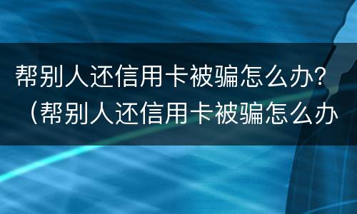 帮别人还信用卡被骗怎么办？（帮别人还信用卡被骗怎么办）