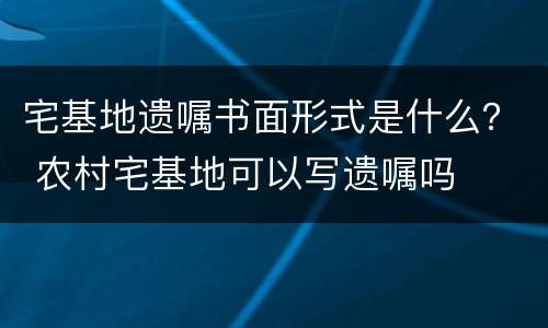 宅基地遗嘱书面形式是什么？ 农村宅基地可以写遗嘱吗