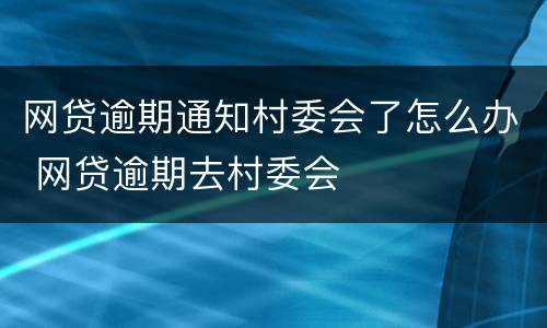 网贷逾期通知村委会了怎么办 网贷逾期去村委会