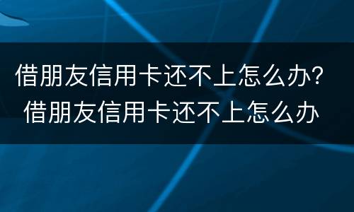 借朋友信用卡还不上怎么办？ 借朋友信用卡还不上怎么办