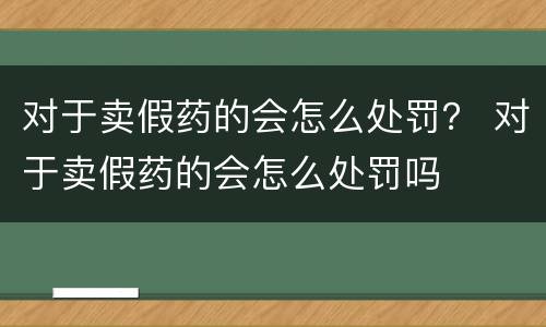 对于卖假药的会怎么处罚？ 对于卖假药的会怎么处罚吗