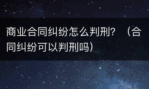 商业合同纠纷怎么判刑？（合同纠纷可以判刑吗）