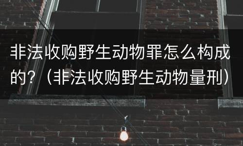 非法收购野生动物罪怎么构成的?（非法收购野生动物量刑）