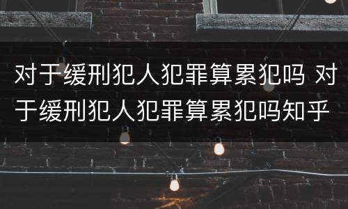 对于缓刑犯人犯罪算累犯吗 对于缓刑犯人犯罪算累犯吗知乎