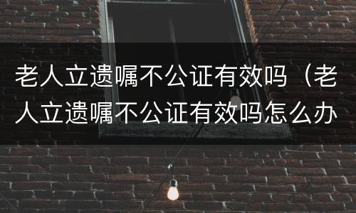 老人立遗嘱不公证有效吗（老人立遗嘱不公证有效吗怎么办）