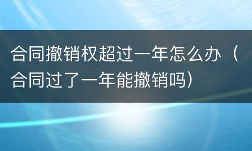 合同撤销权超过一年怎么办（合同过了一年能撤销吗）