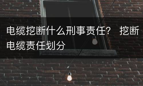 电缆挖断什么刑事责任？ 挖断电缆责任划分