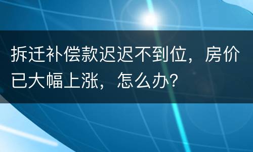 拆迁补偿款迟迟不到位，房价已大幅上涨，怎么办？