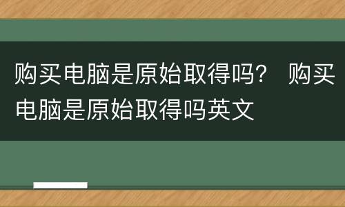 购买电脑是原始取得吗？ 购买电脑是原始取得吗英文