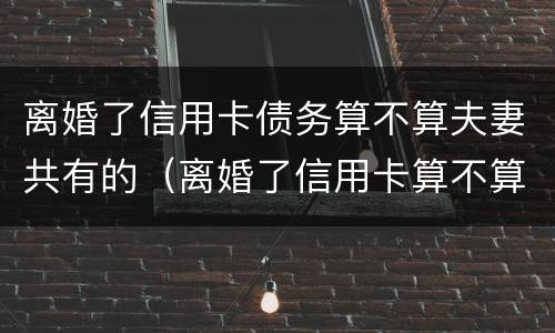 离婚了信用卡债务算不算夫妻共有的（离婚了信用卡算不算夫妻共同债务）