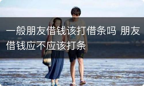 一般朋友借钱该打借条吗 朋友借钱应不应该打条