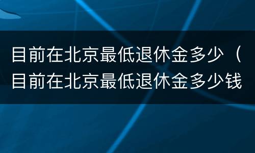 目前在北京最低退休金多少（目前在北京最低退休金多少钱）