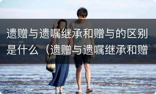 遗赠与遗嘱继承和赠与的区别是什么（遗赠与遗嘱继承和赠与的区别是什么呢）