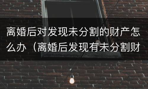 离婚后对发现未分割的财产怎么办（离婚后发现有未分割财产怎么处理）