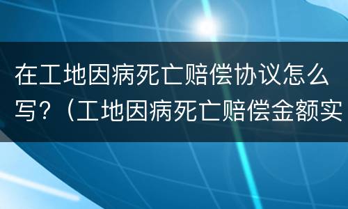 在工地因病死亡赔偿协议怎么写?（工地因病死亡赔偿金额实例）
