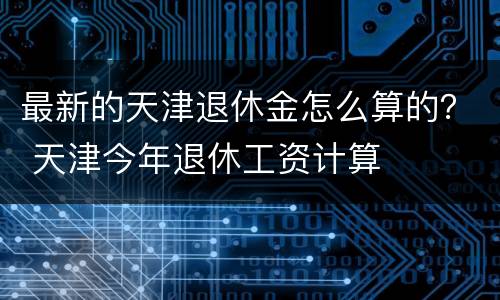 最新的天津退休金怎么算的？ 天津今年退休工资计算
