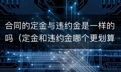 合同的定金与违约金是一样的吗（定金和违约金哪个更划算）