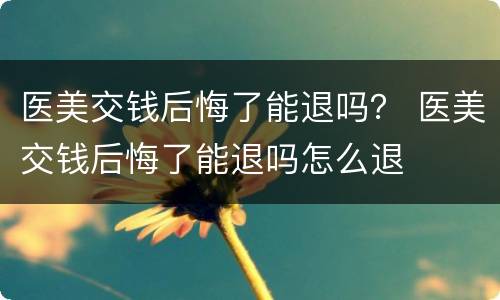 医美交钱后悔了能退吗？ 医美交钱后悔了能退吗怎么退