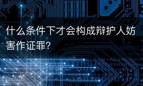 什么条件下才会构成辩护人妨害作证罪？