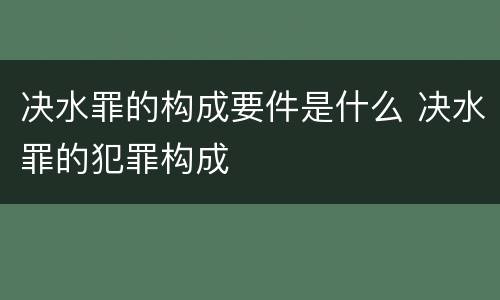决水罪的构成要件是什么 决水罪的犯罪构成