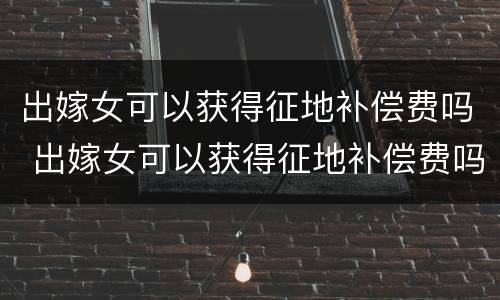 出嫁女可以获得征地补偿费吗 出嫁女可以获得征地补偿费吗