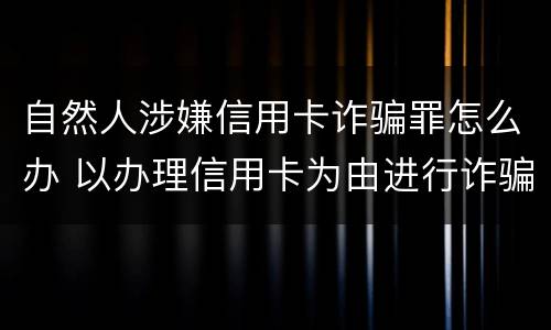 自然人涉嫌信用卡诈骗罪怎么办 以办理信用卡为由进行诈骗罪的立案标准