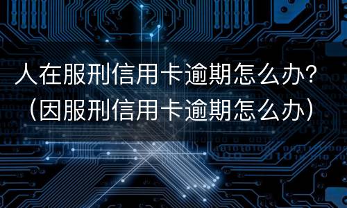 人在服刑信用卡逾期怎么办？（因服刑信用卡逾期怎么办）