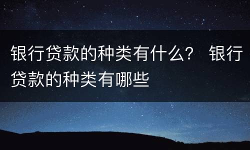 银行贷款的种类有什么？ 银行贷款的种类有哪些