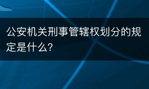 公安机关刑事管辖权划分的规定是什么？