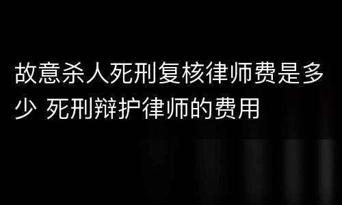 故意杀人死刑复核律师费是多少 死刑辩护律师的费用