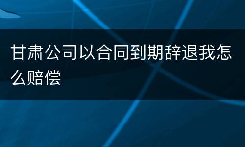 甘肃公司以合同到期辞退我怎么赔偿
